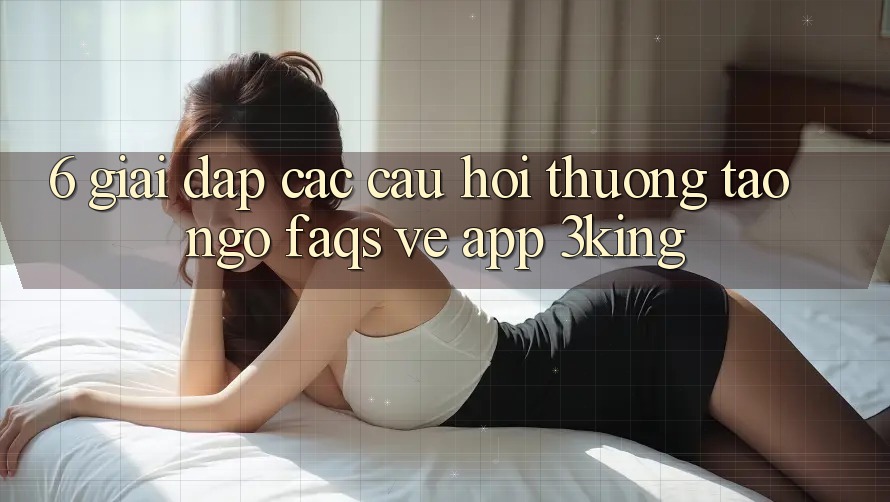 6. Giải Đáp Các Câu Hỏi Thường Tao ngộ (FAQs) Về App 3king 6. Giải Đáp Các Câu Hỏi Thường Tao ngộ (FAQs) Về App 3king