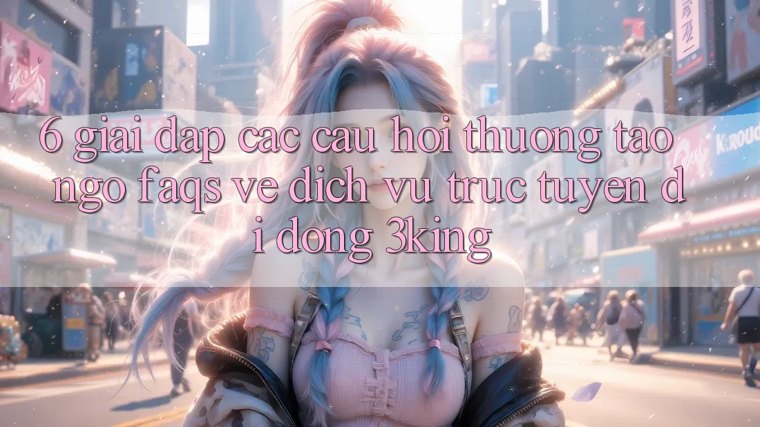 6. Giải Đáp Các Câu Hỏi Thường Tao ngộ (FAQs) Về Dịch vụ trực tuyến di động 3king