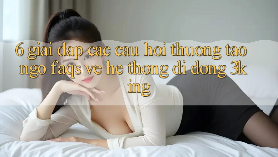 6. Giải Đáp Các Câu Hỏi Thường Tao ngộ (FAQs) Về Hệ thống di động 3king 6. Giải Đáp Các Câu Hỏi Thường Tao ngộ (FAQs) Về Hệ thống di động 3king