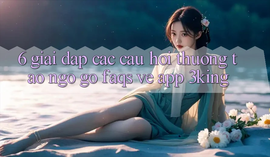6. Giải Đáp Các Câu Hỏi Thường Tao ngộ gỡ (FAQs) Về App 3king 6. Giải Đáp Các Câu Hỏi Thường Tao ngộ gỡ (FAQs) Về App 3king