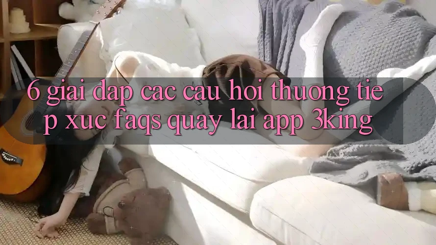6. Giải Đáp Các Câu Hỏi Thường Tiếp xúc (FAQs) Quay lại App 3king