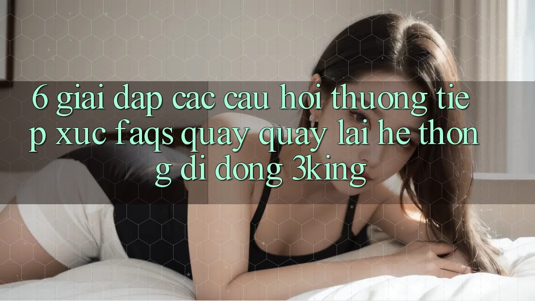 6. Giải Đáp Các Câu Hỏi Thường Tiếp xúc (FAQs) Quay quay lại Hệ thống di động 3king