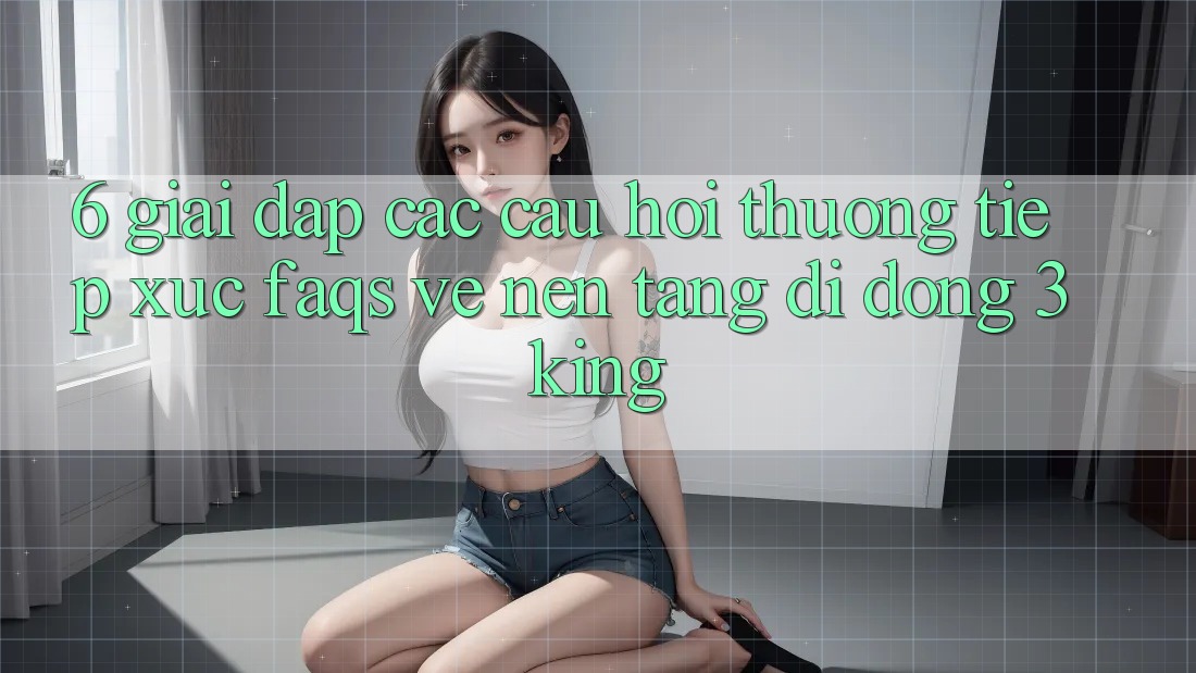 6. Giải Đáp Các Câu Hỏi Thường Tiếp xúc (FAQs) Về Nền tảng di động 3king