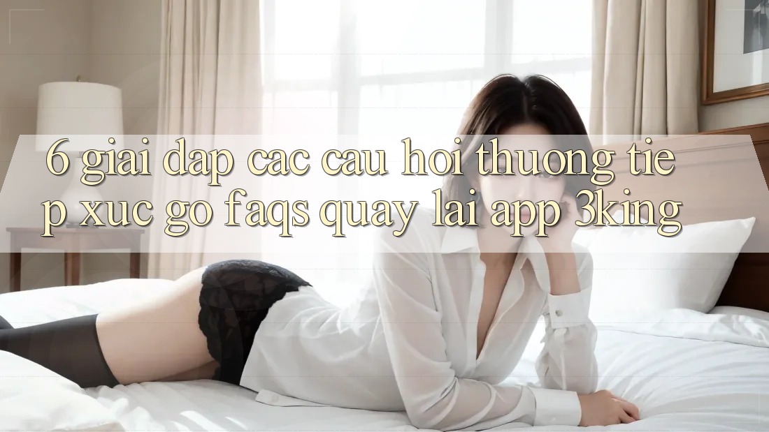 6. Giải Đáp Các Câu Hỏi Thường Tiếp xúc gỡ (FAQs) Quay lại App 3king 6. Giải Đáp Các Câu Hỏi Thường Tiếp xúc gỡ (FAQs) Quay lại App 3king