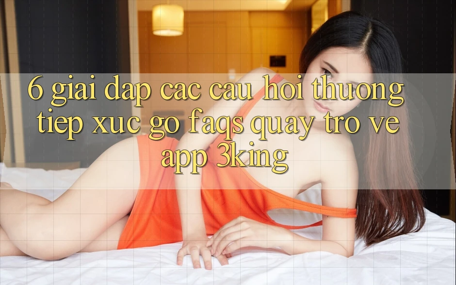 6. Giải Đáp Các Câu Hỏi Thường Tiếp xúc gỡ (FAQs) Quay trở về App 3king