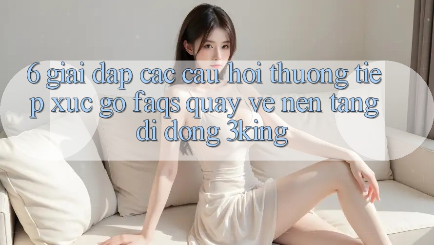 6. Giải Đáp Các Câu Hỏi Thường Tiếp xúc gỡ (FAQs) Quay về Nền tảng di động 3king