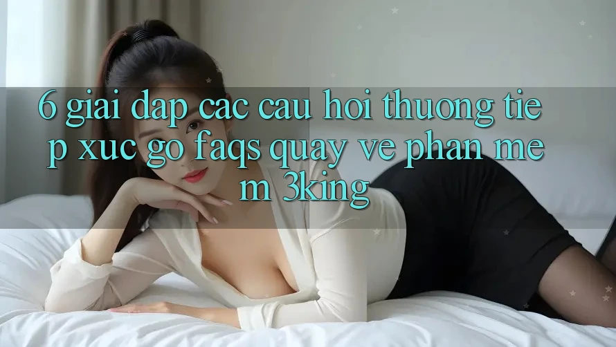 6. Giải Đáp Các Câu Hỏi Thường Tiếp xúc gỡ (FAQs) Quay về Phần mềm 3king 6. Giải Đáp Các Câu Hỏi Thường Tiếp xúc gỡ (FAQs) Quay về Phần mềm 3king