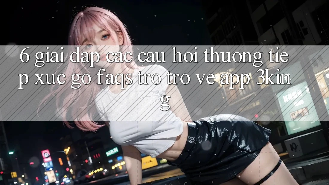 6. Giải Đáp Các Câu Hỏi Thường Tiếp xúc gỡ (FAQs) Trở trở về App 3king