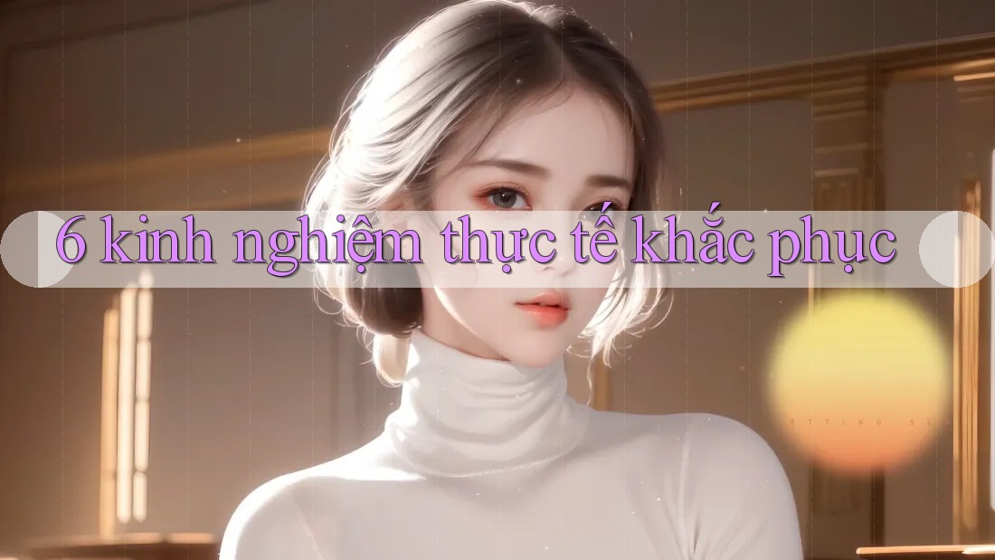 6 kinh nghiệm thực tế khắc phục 6 kinh nghiệm thực tế khắc phục
