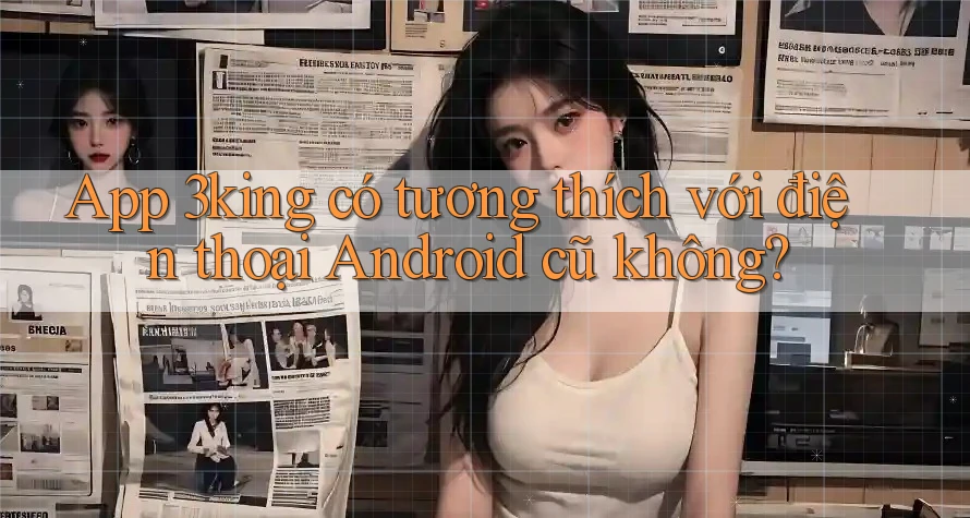 App 3king có tương thích với điện thoại Android cũ không? App 3king có tương thích với điện thoại Android cũ không?