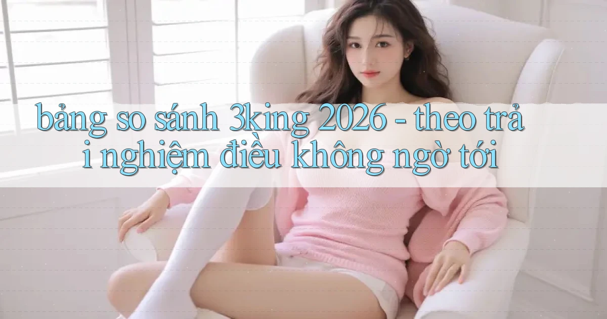 bảng so sánh 3king 2026   theo trải nghiệm điều không ngờ tới