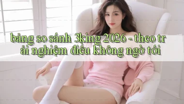 bảng so sánh 3king 2026   theo trải nghiệm điều không ngờ tới