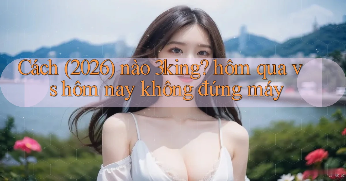 Cách (2026) nào 3king hôm qua vs hôm nay không đứng máy