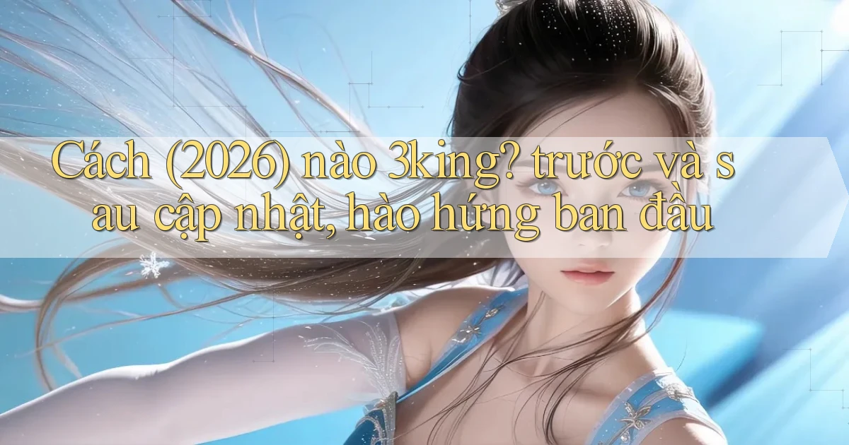 Cách (2026) nào 3king trước và sau cập nhật, hào hứng ban đầu