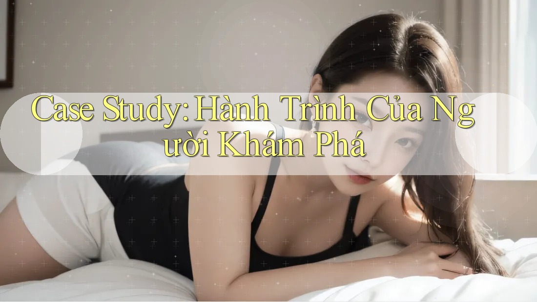 Case Study: Hành Trình Của Người Khám Phá Case Study: Hành Trình Của Người Khám Phá