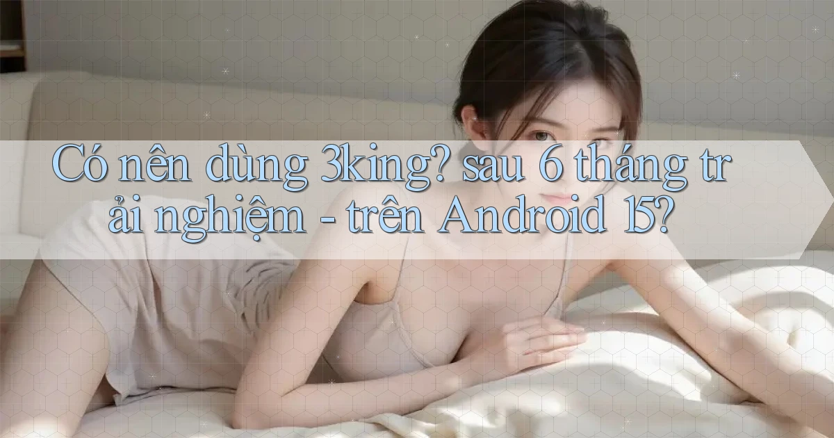 Có nên dùng 3king sau 6 tháng trải nghiệm   trên Android 15