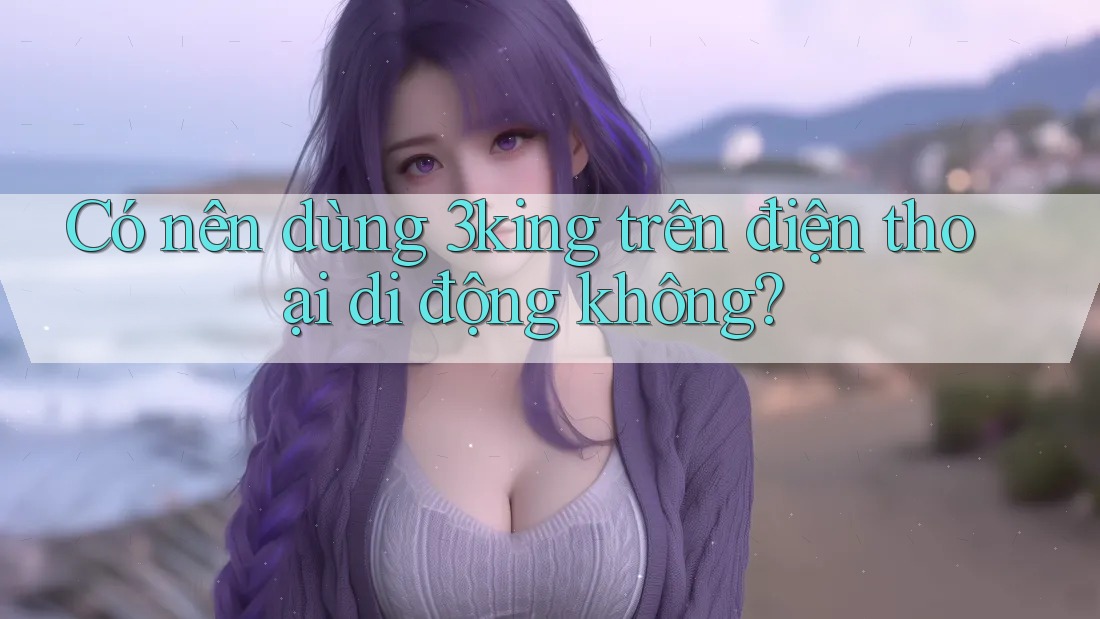 Có nên dùng 3king trên điện thoại di động không? Có nên dùng 3king trên điện thoại di động không?