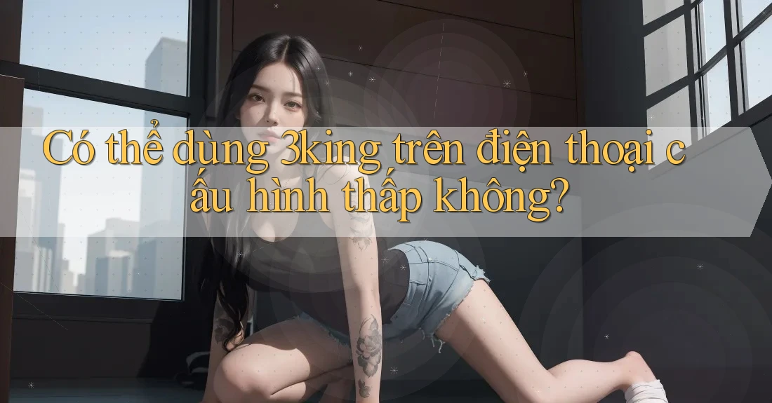 Có thể dùng 3king trên điện thoại cấu hình thấp không? Có thể dùng 3king trên điện thoại cấu hình thấp không?