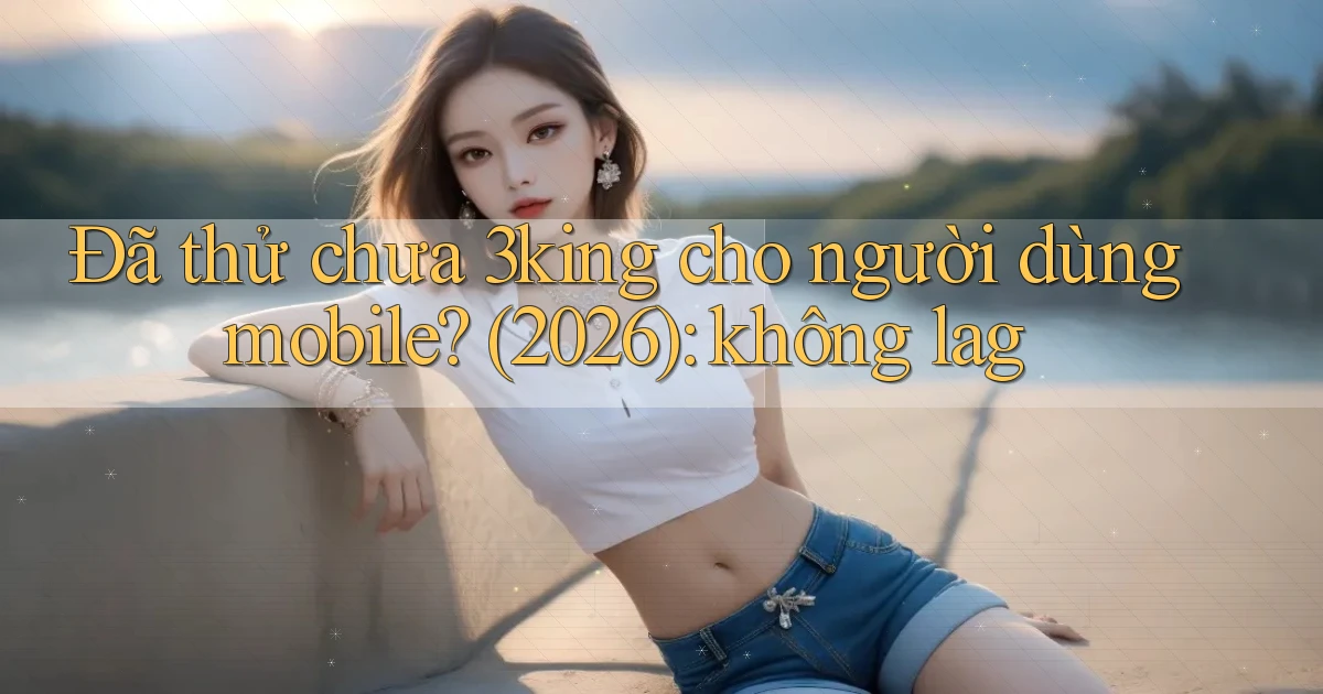 Đã thử chưa 3king cho người dùng mobile (2026) không lag