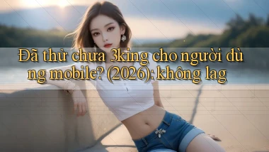 Đã thử chưa 3king cho người dùng mobile (2026) không lag