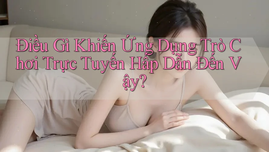 Điều Gì Khiến Ứng Dụng Trò Chơi Trực Tuyến Hấp Dẫn Đến Vậy?