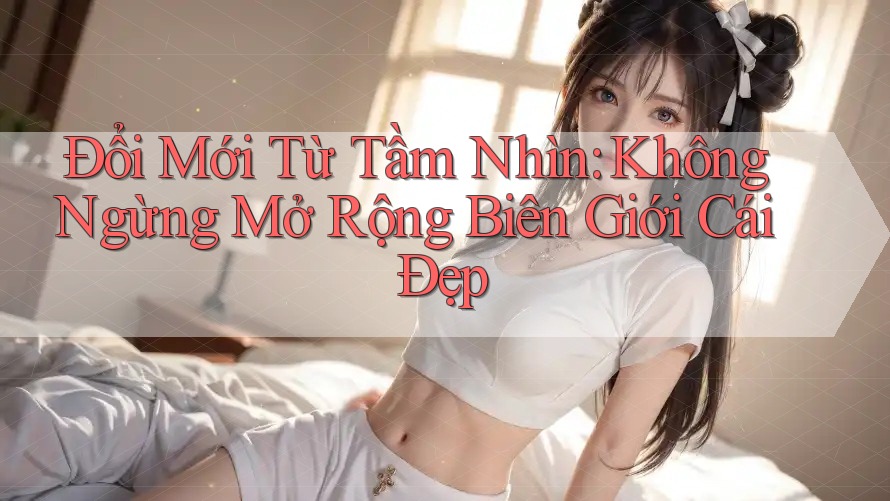 Đổi Mới Từ Tầm Nhìn: Không Ngừng Mở Rộng Biên Giới Cái Đẹp Đổi Mới Từ Tầm Nhìn: Không Ngừng Mở Rộng Biên Giới Cái Đẹp