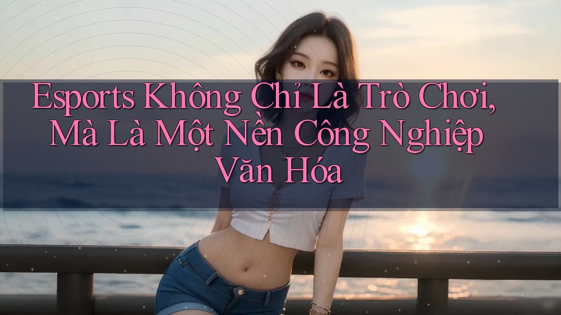 Esports Không Chỉ Là Trò Chơi, Mà Là Một Nền Công Nghiệp Văn Hóa Esports Không Chỉ Là Trò Chơi, Mà Là Một Nền Công Nghiệp Văn Hóa
