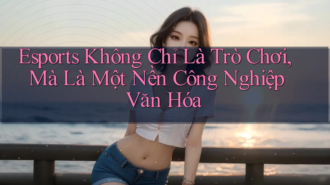 Esports Không Chỉ Là Trò Chơi, Mà Là Một Nền Công Nghiệp Văn Hóa Esports Không Chỉ Là Trò Chơi, Mà Là Một Nền Công Nghiệp Văn Hóa