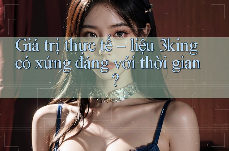 Giá trị thực tế – liệu 3king có xứng đáng với thời gian? Giá trị thực tế – liệu 3king có xứng đáng với thời gian?