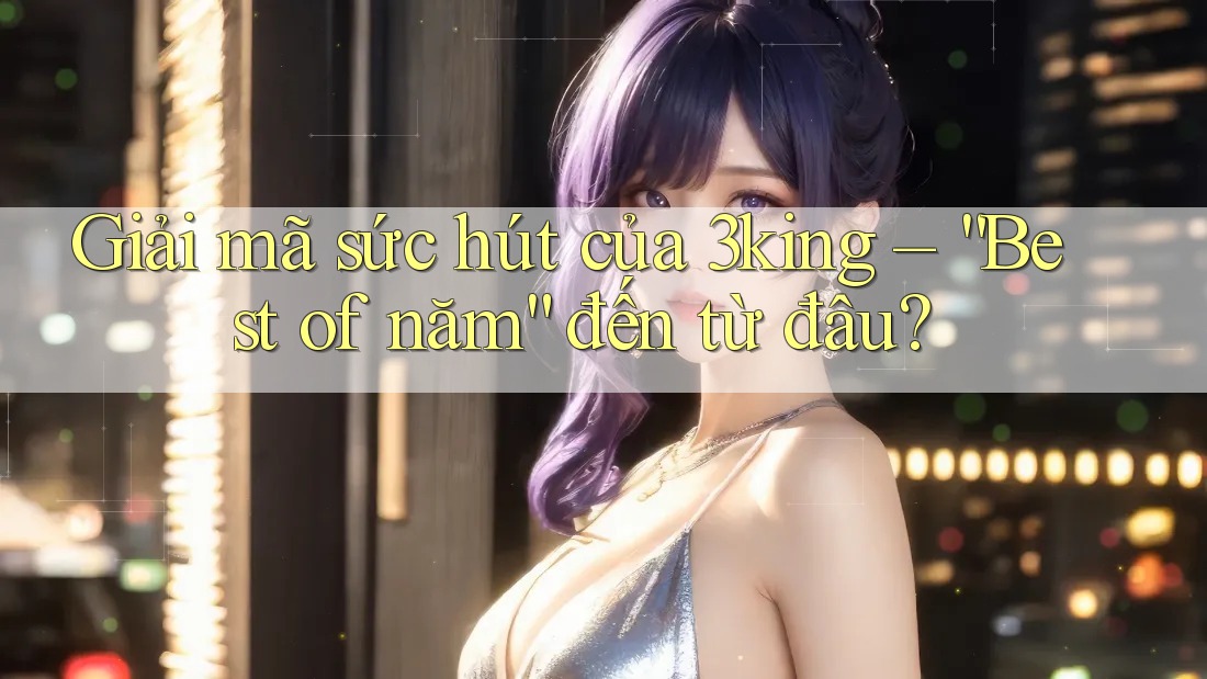 Giải mã sức hút của 3king – “Best of năm” đến từ đâu? Giải mã sức hút của 3king – “Best of năm” đến từ đâu?