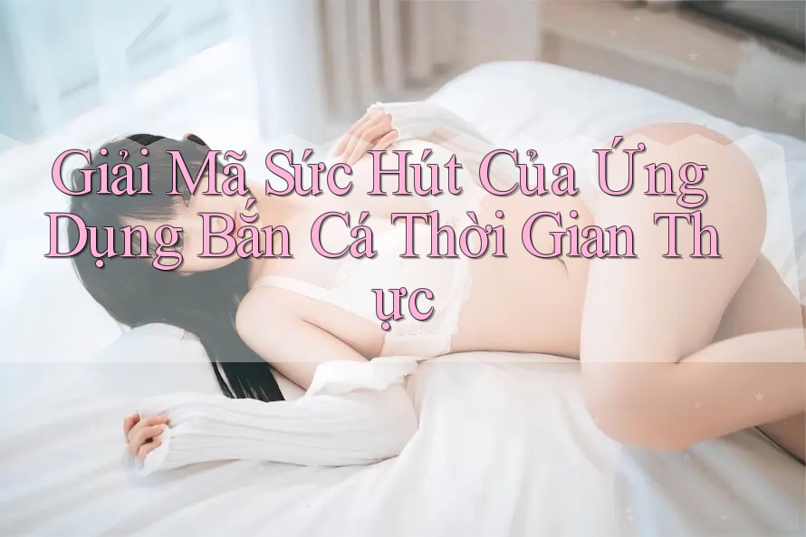 Giải Mã Sức Hút Của Ứng Dụng Bắn Cá Thời Gian Thực Giải Mã Sức Hút Của Ứng Dụng Bắn Cá Thời Gian Thực