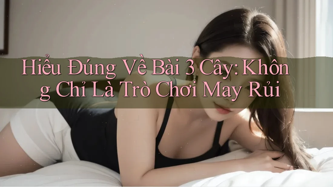 Hiểu Đúng Về Bài 3 Cây: Không Chỉ Là Trò Chơi May Rủi