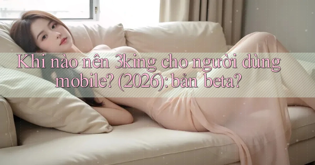Khi nào nên 3king cho người dùng mobile (2026) bản beta