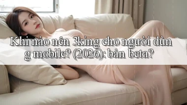 Khi nào nên 3king cho người dùng mobile (2026) bản beta
