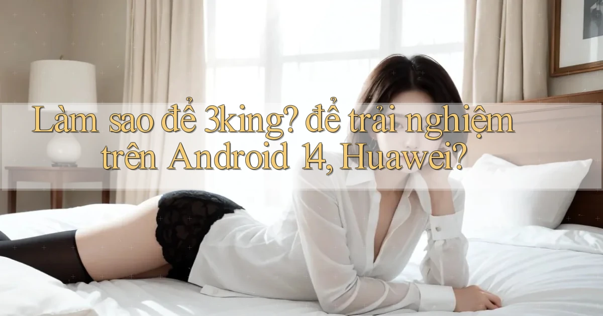 Làm sao để 3king để trải nghiệm trên Android 14, Huawei