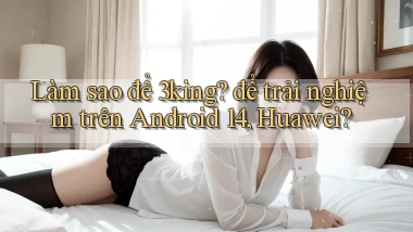 Làm sao để 3king để trải nghiệm trên Android 14, Huawei