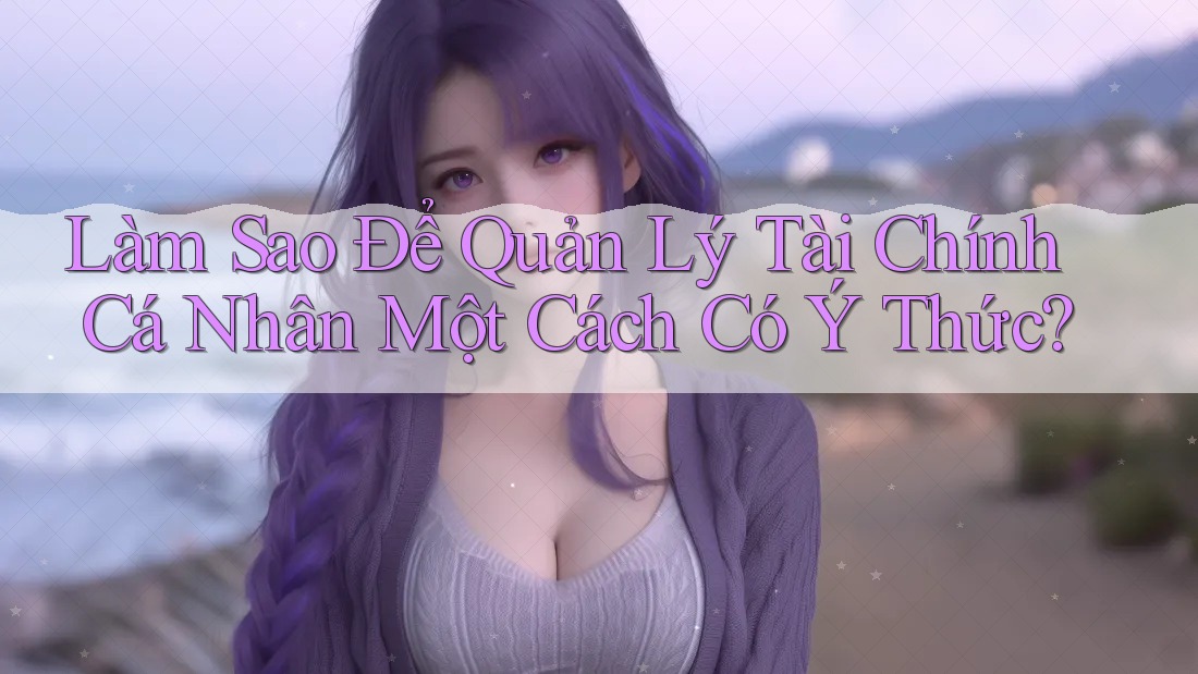 Làm Sao Để Quản Lý Tài Chính Cá Nhân Một Cách Có Ý Thức? Làm Sao Để Quản Lý Tài Chính Cá Nhân Một Cách Có Ý Thức?
