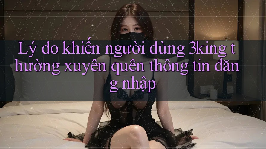 Lý do khiến người dùng 3king thường xuyên quên thông tin đăng nhập Lý do khiến người dùng 3king thường xuyên quên thông tin đăng nhập