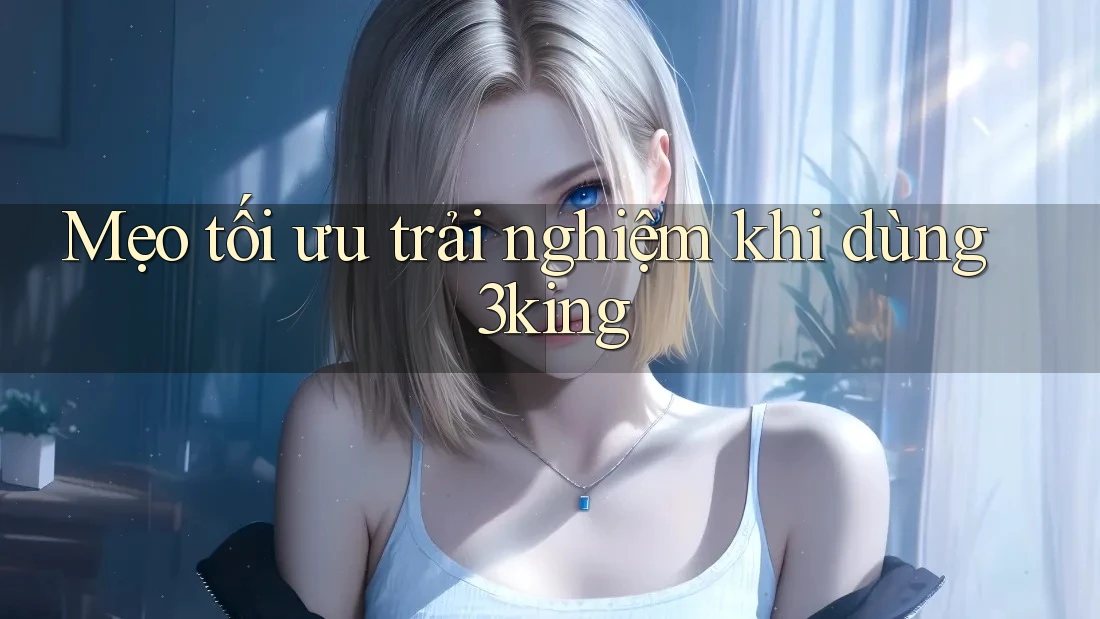 Mẹo tối ưu trải nghiệm khi dùng 3king Mẹo tối ưu trải nghiệm khi dùng 3king