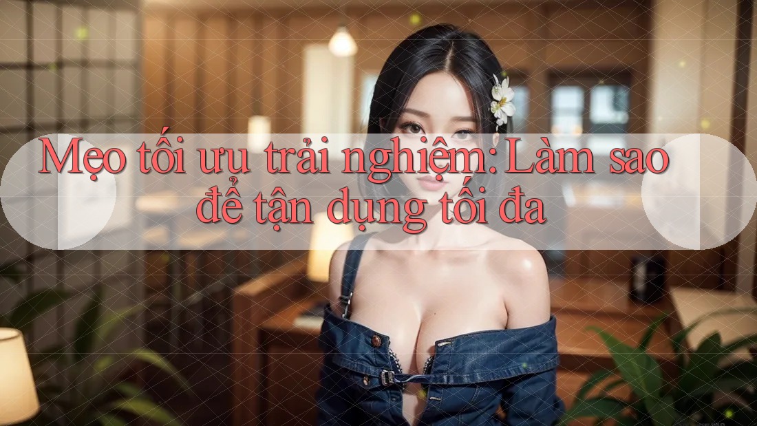 Mẹo tối ưu trải nghiệm: Làm sao để tận dụng tối đa Mẹo tối ưu trải nghiệm: Làm sao để tận dụng tối đa