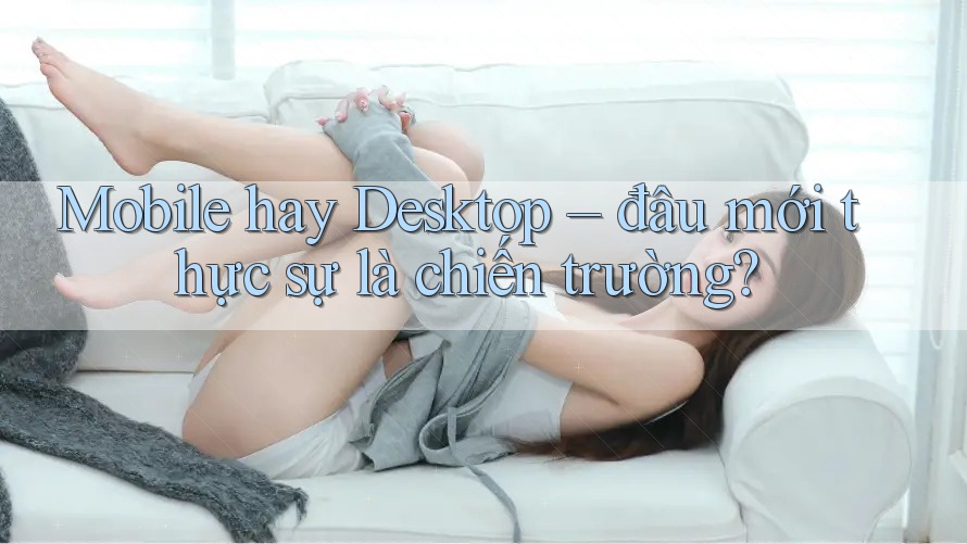 Mobile hay Desktop – đâu mới thực sự là chiến trường? Mobile hay Desktop – đâu mới thực sự là chiến trường?