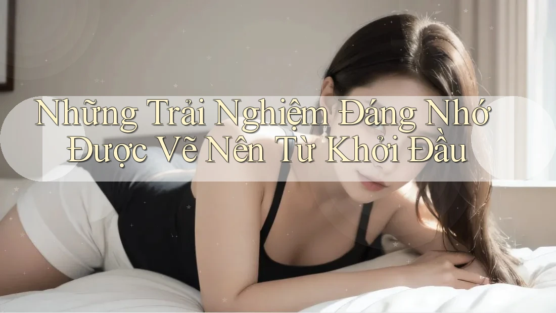 Những Trải Nghiệm Đáng Nhớ Được Vẽ Nên Từ Khởi Đầu Những Trải Nghiệm Đáng Nhớ Được Vẽ Nên Từ Khởi Đầu