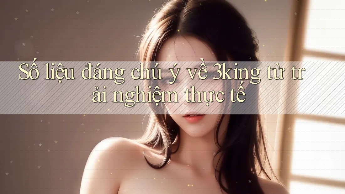 Số liệu đáng chú ý về 3king từ trải nghiệm thực tế Số liệu đáng chú ý về 3king từ trải nghiệm thực tế