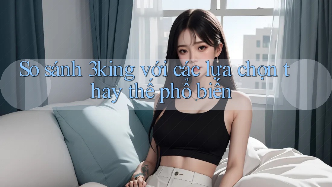 So sánh 3king với các lựa chọn thay thế phổ biến So sánh 3king với các lựa chọn thay thế phổ biến