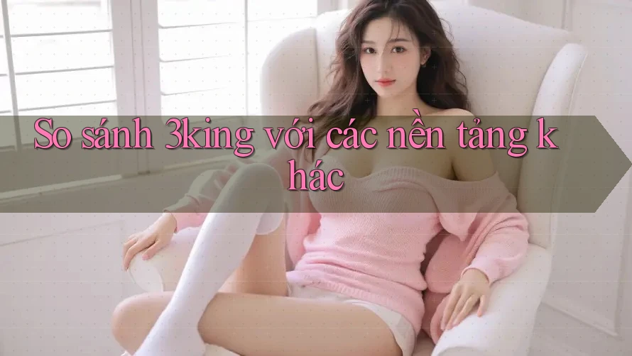 So sánh 3king với các nền tảng khác