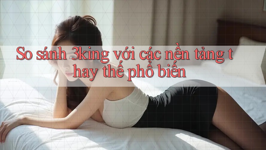 So sánh 3king với các nền tảng thay thế phổ biến So sánh 3king với các nền tảng thay thế phổ biến