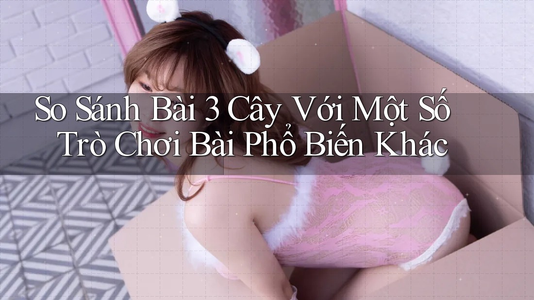 So Sánh Bài 3 Cây Với Một Số Trò Chơi Bài Phổ Biến Khác