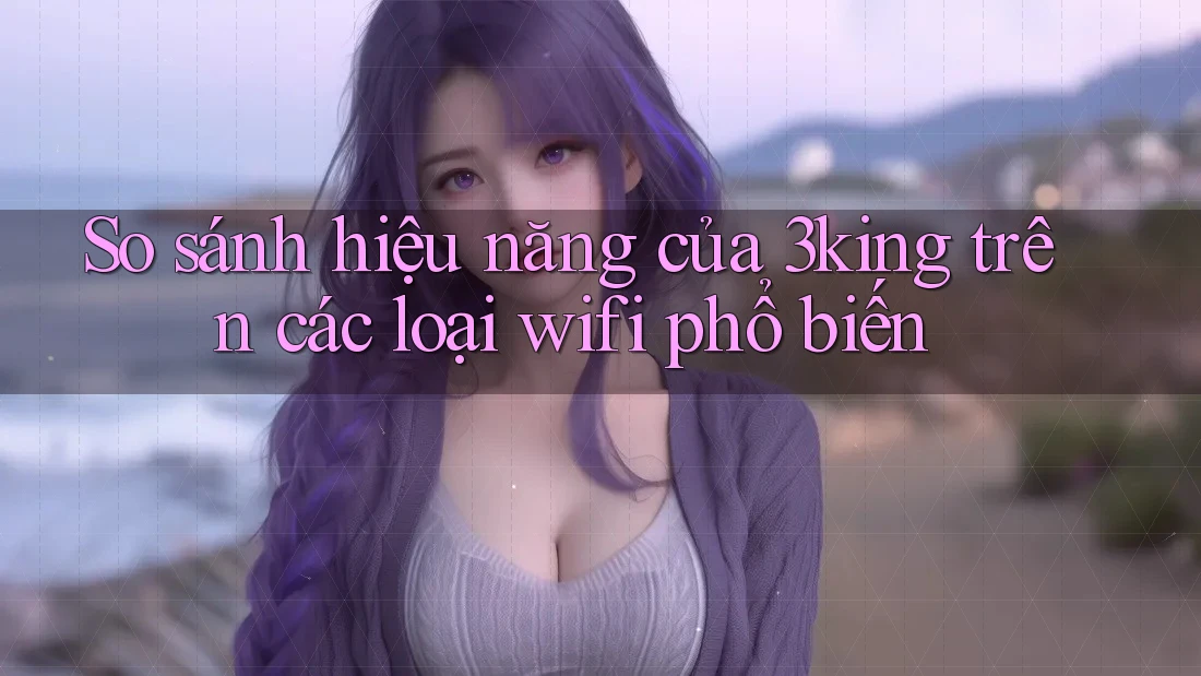So sánh hiệu năng của 3king trên các loại wifi phổ biến So sánh hiệu năng của 3king trên các loại wifi phổ biến