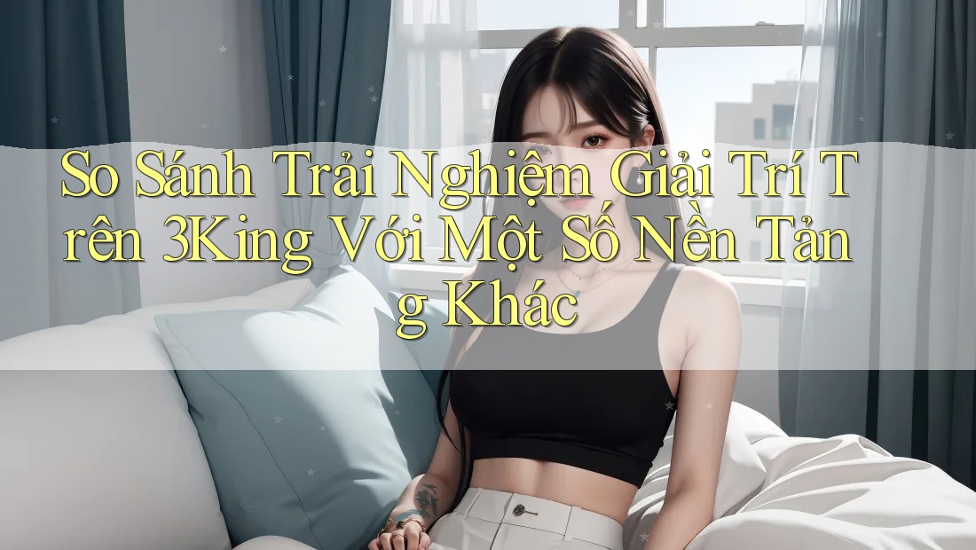 So Sánh Trải Nghiệm Giải Trí Trên 3King Với Một Số Nền Tảng Khác So Sánh Trải Nghiệm Giải Trí Trên 3King Với Một Số Nền Tảng Khác