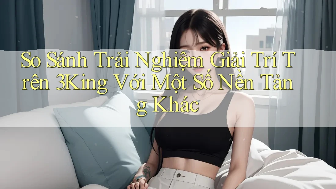 So Sánh Trải Nghiệm Giải Trí Trên 3King Với Một Số Nền Tảng Khác So Sánh Trải Nghiệm Giải Trí Trên 3King Với Một Số Nền Tảng Khác